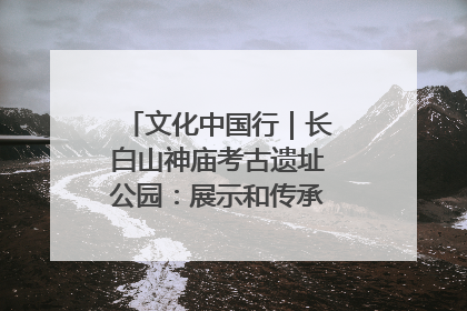 文化中国行｜长白山神庙考古遗址公园：展示和传承多民族文化交融