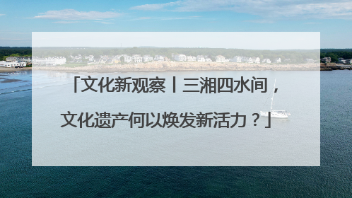 文化新观察丨三湘四水间，文化遗产何以焕发新活力？