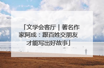 文学会客厅｜著名作家阿成：跟百姓交朋友才能写出好故事