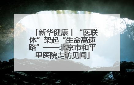 新华健康丨“医联体”架起“生命高速路”——北京市和平里医院走访见闻