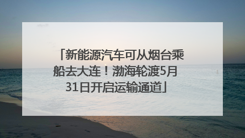 新能源汽车可从烟台乘船去大连！渤海轮渡5月31日开启运输通道
