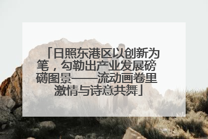 日照东港区以创新为笔，勾勒出产业发展磅礴图景——流动画卷里 激情与诗意共舞