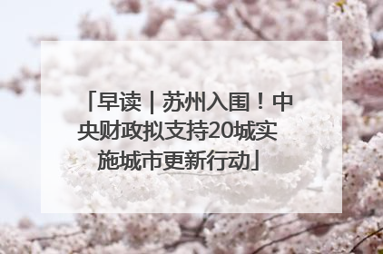 早读｜苏州入围！中央财政拟支持20城实施城市更新行动