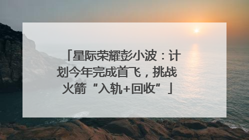 星际荣耀彭小波：计划今年完成首飞，挑战火箭“入轨+回收”