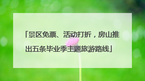 景区免票、活动打折，房山推出五条毕业季主题旅游路线