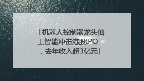机器人控制器龙头仙工智能冲击港股IPO，去年收入超3亿元
