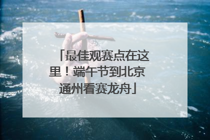 最佳观赛点在这里！端午节到北京通州看赛龙舟