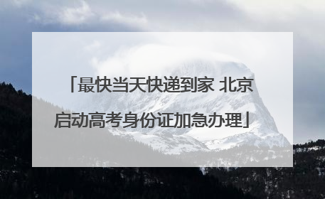 最快当天快递到家 北京启动高考身份证加急办理