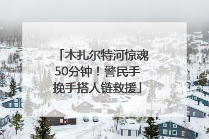 木扎尔特河惊魂50分钟！警民手挽手搭人链救援