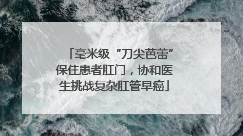 毫米级“刀尖芭蕾”保住患者肛门，协和医生挑战复杂肛管早癌