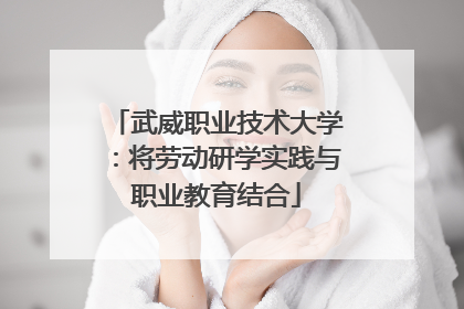 武威职业技术大学：将劳动研学实践与职业教育结合