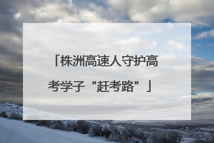 株洲高速人守护高考学子“赶考路”