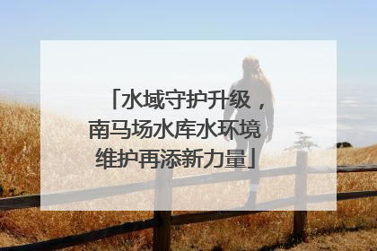 水域守护升级，南马场水库水环境维护再添新力量