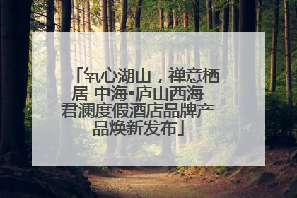 氧心湖山，禅意栖居 中海•庐山西海君澜度假酒店品牌产品焕新发布