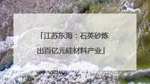 江苏东海：石英砂炼出百亿元硅材料产业