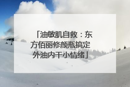 油敏肌自救：东方佰丽修颜瓶搞定外油内干小情绪