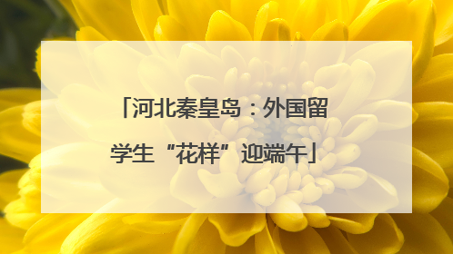 河北秦皇岛：外国留学生“花样”迎端午