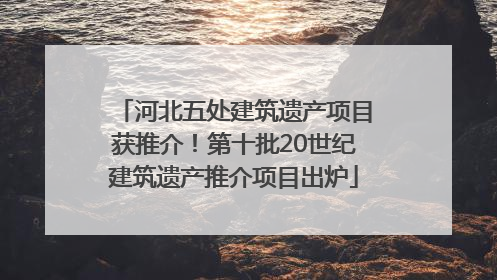 河北五处建筑遗产项目获推介！第十批20世纪建筑遗产推介项目出炉