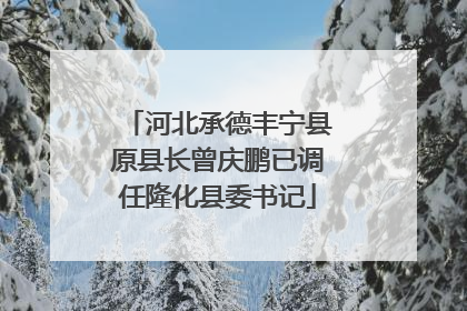 河北承德丰宁县原县长曾庆鹏已调任隆化县委书记