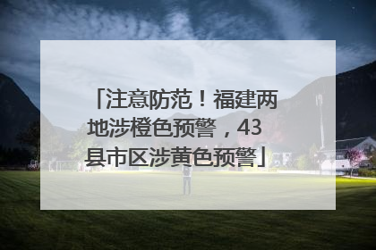 注意防范！福建两地涉橙色预警，43县市区涉黄色预警