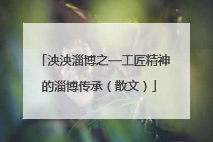 泱泱淄博之—工匠精神的淄博传承（散文）