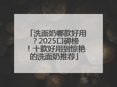 洗面奶哪款好用？2025口碑榜！十款好用到惊艳的洗面奶推荐