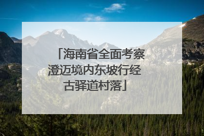 海南省全面考察澄迈境内东坡行经古驿道村落