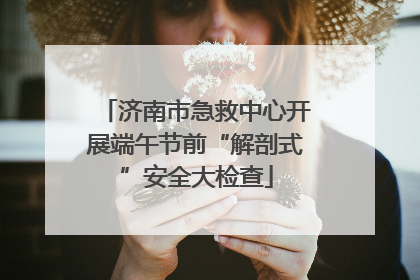 济南市急救中心开展端午节前“解剖式”安全大检查