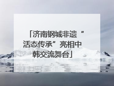 济南钢城非遗“活态传承”亮相中韩交流舞台