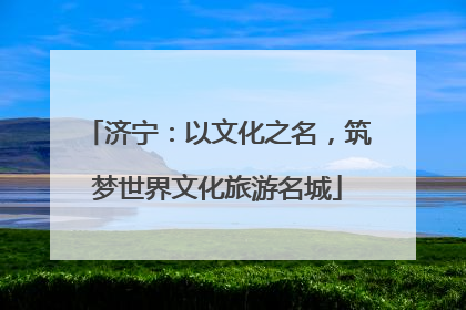 济宁：以文化之名，筑梦世界文化旅游名城