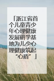 浙江省首个儿童青少年心理健康发展研学基地为儿少心理健康筑起“心盾”