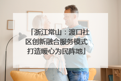 浙江常山：渡口社区创新融合服务模式打造暖心为民阵地