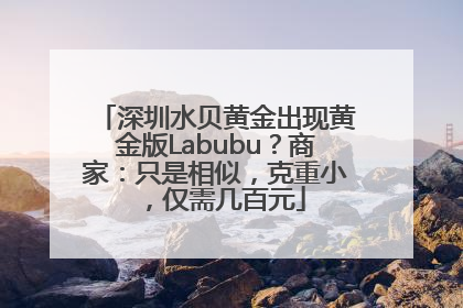 深圳水贝黄金出现黄金版Labubu？商家：只是相似，克重小，仅需几百元