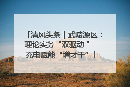 清风头条｜武陵源区：理论实务“双驱动 ” 充电赋能“增才干”