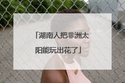 湖南人把非洲太阳能玩出花了