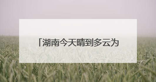 湖南今天晴到多云为主 明起降雨发展中部南部局地有大暴雨
