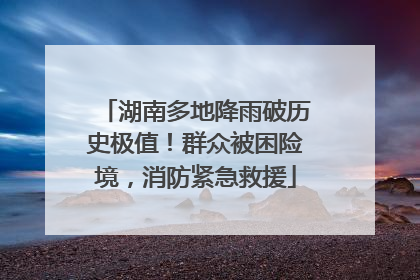 湖南多地降雨破历史极值！群众被困险境，消防紧急救援