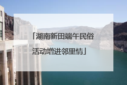 湖南新田端午民俗活动增进邻里情