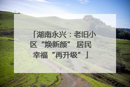 湖南永兴：老旧小区“焕新颜” 居民幸福“再升级”