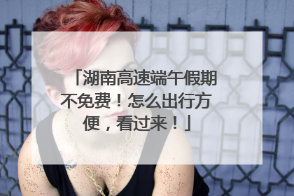 湖南高速端午假期不免费！怎么出行方便，看过来！