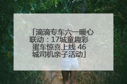 滴滴专车六一暖心联动：17城童趣彩蛋车惊喜上线 46城司机亲子活动