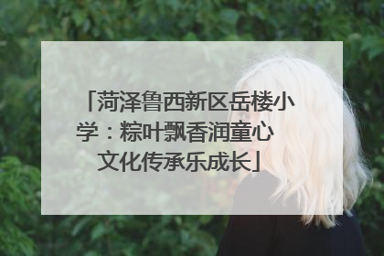 菏泽鲁西新区岳楼小学：粽叶飘香润童心 文化传承乐成长