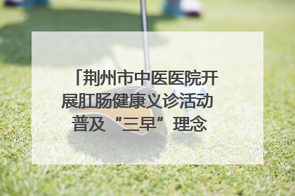 荆州市中医医院开展肛肠健康义诊活动 普及“三早”理念 传递健康生活