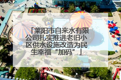 莱阳市自来水有限公司扎实推进老旧小区供水设施改造为民生幸福“加码”