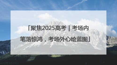 聚焦2025高考｜考场内笔落惊鸿，考场外心绘蓝图