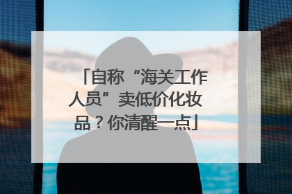 自称“海关工作人员”卖低价化妆品？你清醒一点