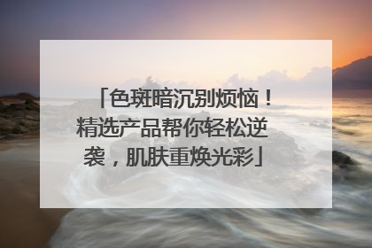 色斑暗沉别烦恼！精选产品帮你轻松逆袭，肌肤重焕光彩