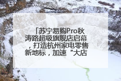 苏宁易购Pro秋涛路超级旗舰店启幕，打造杭州家电零售新地标，加速“大店攻略”全省布局
