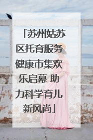 苏州姑苏区托育服务健康市集欢乐启幕 助力科学育儿新风尚