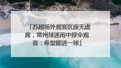 苏超场外观赛区座无虚席，常州球迷雨中撑伞观赛：希望能进一球